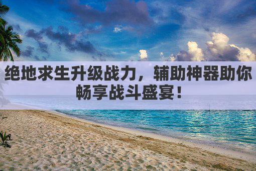 绝地求生升级战力，辅助神器助你畅享战斗盛宴！