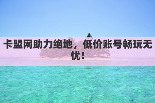 卡盟网助力绝地，低价账号畅玩无忧！