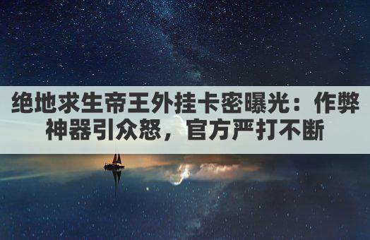 绝地求生帝王外挂卡密曝光：作弊神器引众怒，官方严打不断