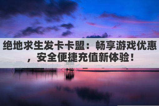 绝地求生发卡卡盟：畅享游戏优惠，安全便捷充值新体验！