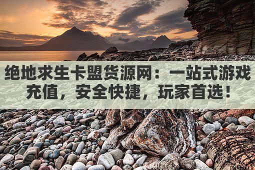 绝地求生卡盟货源网：一站式游戏充值，安全快捷，玩家首选！