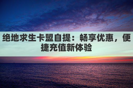 绝地求生卡盟自提：畅享优惠，便捷充值新体验