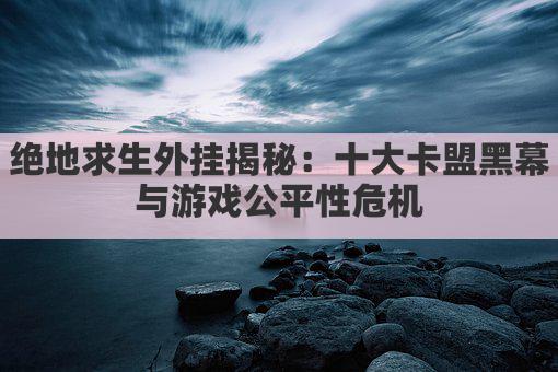 绝地求生外挂揭秘：十大卡盟黑幕与游戏公平性危机