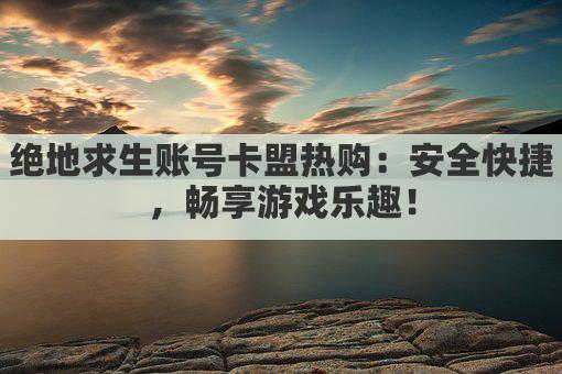 绝地求生账号卡盟热购：安全快捷，畅享游戏乐趣！