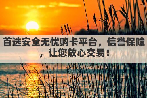 首选安全无忧购卡平台，信誉保障，让您放心交易！