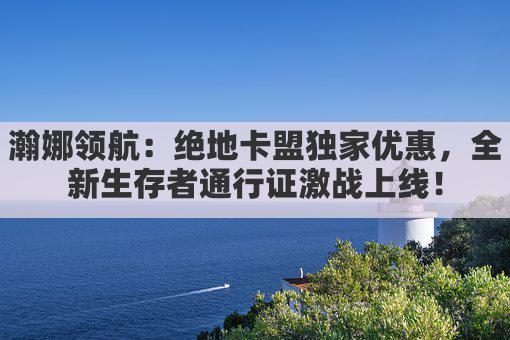 瀚娜领航：绝地卡盟独家优惠，全新生存者通行证激战上线！