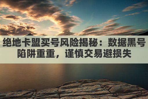 绝地卡盟买号风险揭秘：数据黑号陷阱重重，谨慎交易避损失
