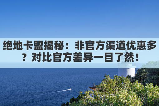 绝地卡盟揭秘：非官方渠道优惠多？对比官方差异一目了然！