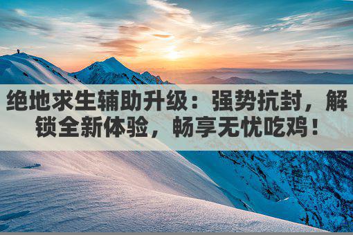 绝地求生辅助升级：强势抗封，解锁全新体验，畅享无忧吃鸡！