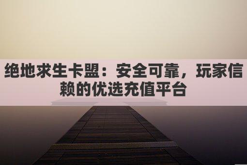 绝地求生卡盟：安全可靠，玩家信赖的优选充值平台