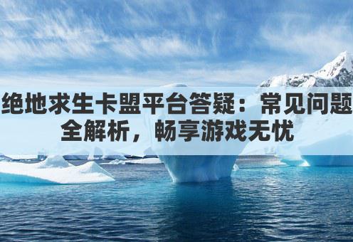 绝地求生卡盟平台答疑：常见问题全解析，畅享游戏无忧