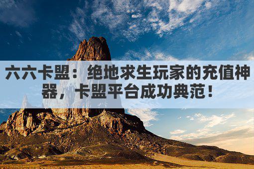 六六卡盟：绝地求生玩家的充值神器，卡盟平台成功典范！