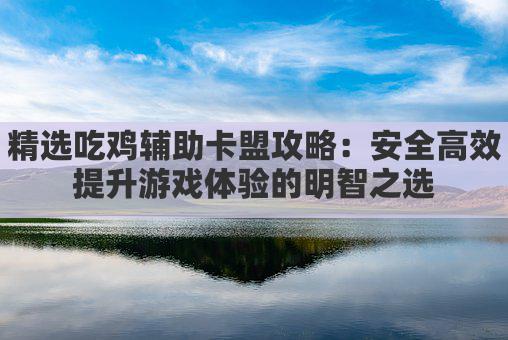 精选吃鸡辅助卡盟攻略:安全高效提升游戏体验的明智之选