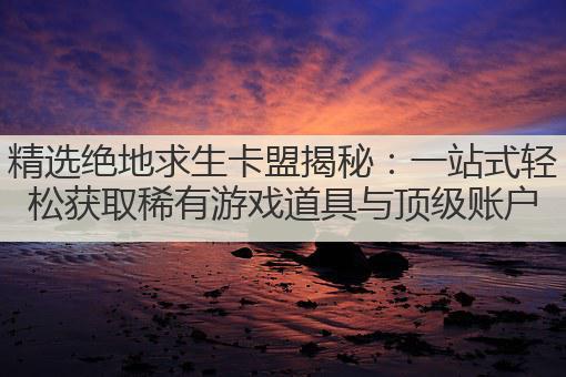 精选绝地求生卡盟揭秘：一站式轻松获取稀有游戏道具与顶级账户