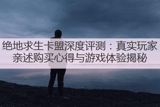 绝地求生卡盟深度评测：真实玩家亲述购买心得与游戏体验揭秘