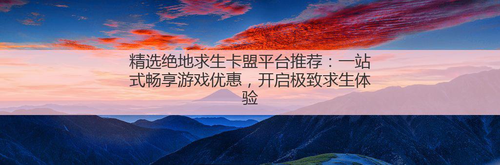 精选绝地求生卡盟平台推荐：一站式畅享游戏优惠，开启极致求生体验