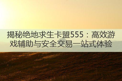 揭秘绝地求生卡盟555：高效游戏辅助与安全交易一站式体验