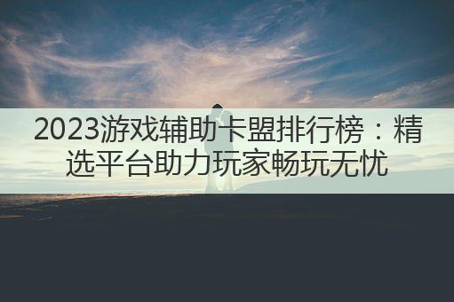 2023游戏辅助卡盟排行榜:精选平台助力玩家畅玩无忧