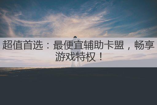 超值首选：最便宜辅助卡盟，畅享游戏特权！