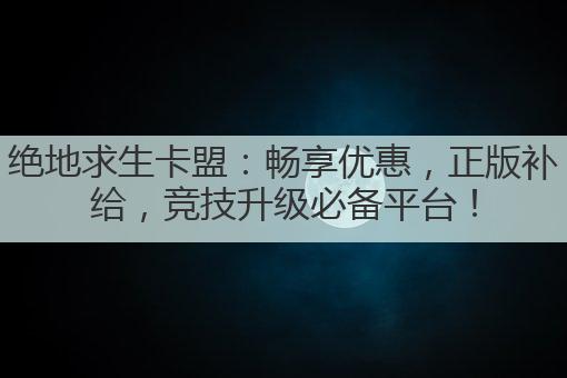 绝地求生卡盟：畅享优惠，正版补给，竞技升级必备平台！