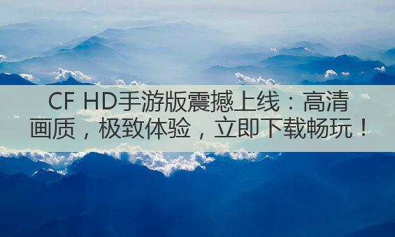 CF HD手游版震撼上线:高清画质,极致体验,立即下载畅玩!