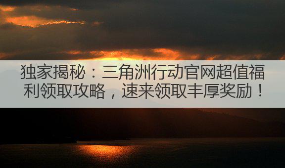 独家揭秘:三角洲行动官网超值福利领取攻略,速来领取丰厚奖励!