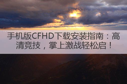 手机版CFHD下载安装指南：高清竞技，掌上激战轻松启！
