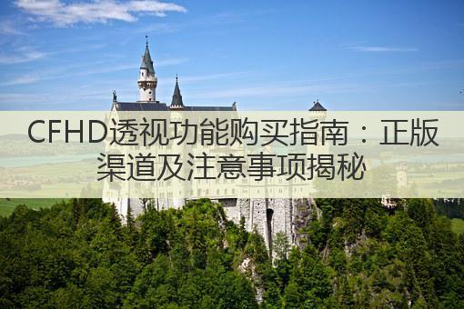 CFHD透视功能购买指南:正版渠道及注意事项揭秘