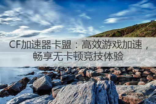 CF加速器卡盟:高效游戏加速,畅享无卡顿竞技体验