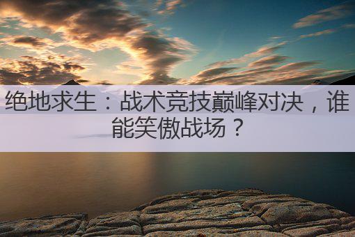 绝地求生:战术竞技巅峰对决,谁能笑傲战场?