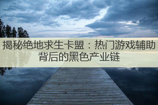 揭秘绝地求生卡盟：热门游戏辅助背后的黑色产业链
