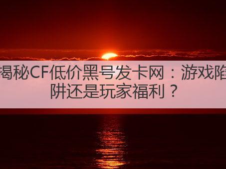 揭秘CF低价黑号发卡网：游戏陷阱还是玩家福利？
