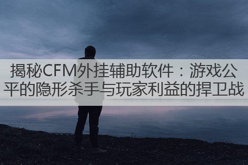 揭秘CFM外挂辅助软件：游戏公平的隐形杀手与玩家利益的捍卫战