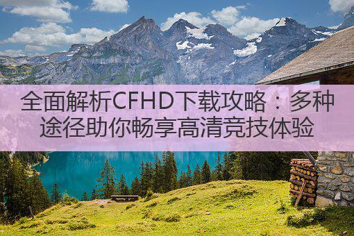 全面解析CFHD下载攻略：多种途径助你畅享高清竞技体验