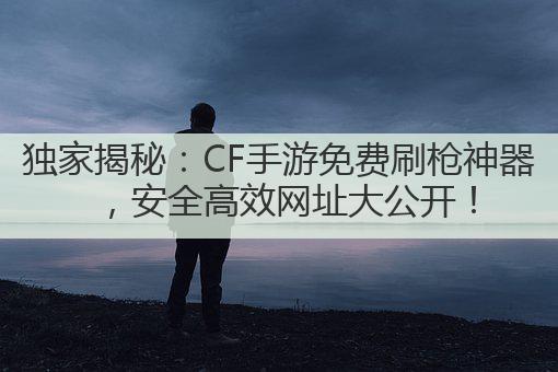 独家揭秘：CF手游免费刷枪神器，安全高效网址大公开！