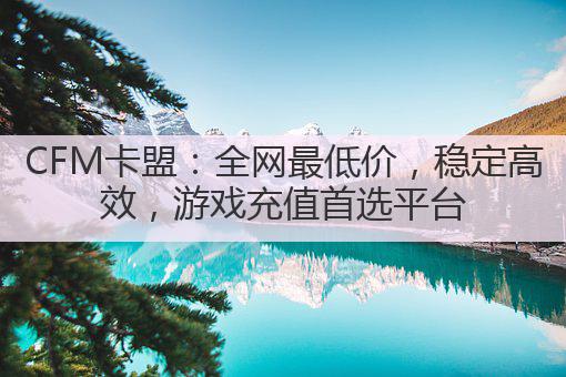 CFM卡盟：全网最低价，稳定高效，游戏充值首选平台