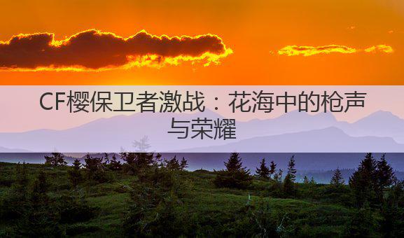 CF樱保卫者激战：花海中的枪声与荣耀