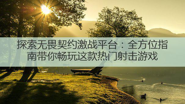 探索无畏契约激战平台:全方位指南带你畅玩这款热门射击游戏