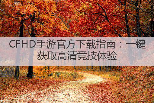 CFHD手游官方下载指南:一键获取高清竞技体验