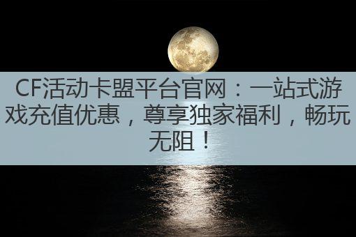 CF活动卡盟平台官网:一站式游戏充值优惠,尊享独家福利,畅玩无阻!