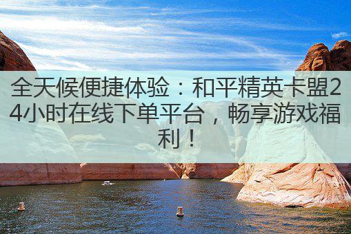 全天候便捷体验:和平精英卡盟24小时在线下单平台,畅享游戏福利!