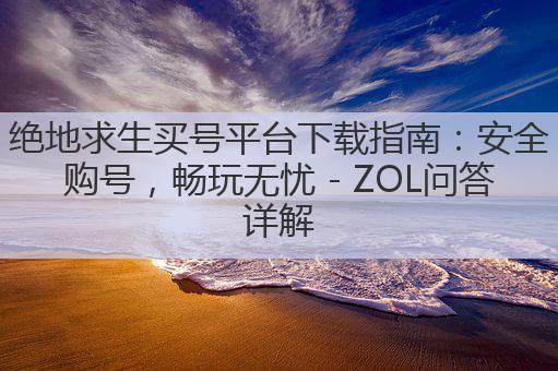 绝地求生买号平台下载指南:安全购号,畅玩无忧 - ZOL问答详解