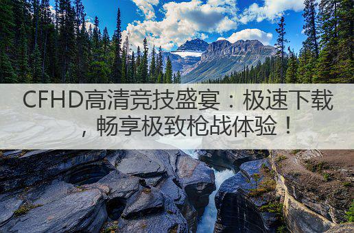 CFHD高清竞技盛宴:极速下载,畅享极致枪战体验!
