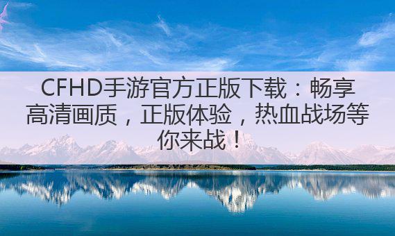 CFHD手游官方正版下载:畅享高清画质,正版体验,热血战场等你来战!