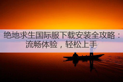 绝地求生国际服下载安装全攻略：流畅体验，轻松上手