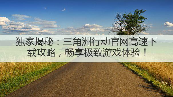 独家揭秘:三角洲行动官网高速下载攻略,畅享极致游戏体验!
