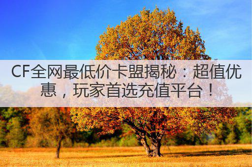 CF全网最低价卡盟揭秘:超值优惠,玩家首选充值平台!