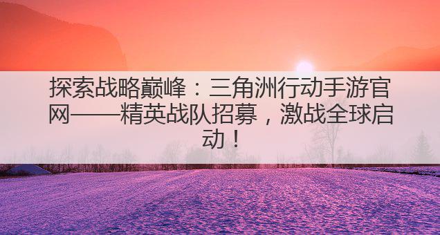 探索战略巅峰:三角洲行动手游官网——精英战队招募,激战全球启动!