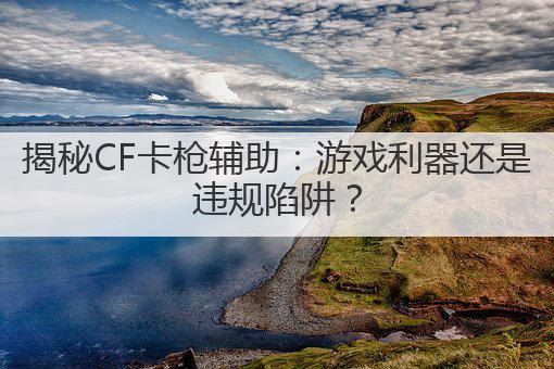 揭秘CF卡枪辅助:游戏利器还是违规陷阱?
