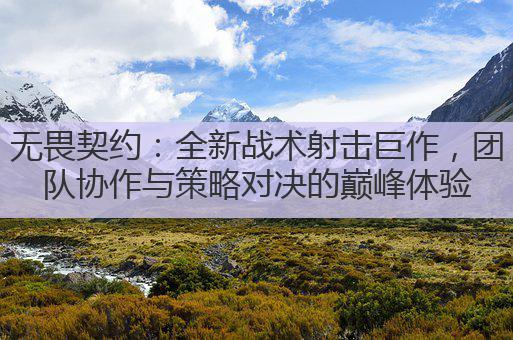 无畏契约:全新战术射击巨作,团队协作与策略对决的巅峰体验